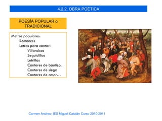 4.2.2. OBRA POÉTICA


    POESÍA POPULAR o
      TRADICIONAL

Metros populares:
    Romances
    Letras para cantar:
         Villancicos
         Seguidillas
         Letrillas
         Cantares de bautizo,
         Cantares de siega
         Cantares de amor…




          Carmen Andreu- IES Miguel Catalán Curso 2010-2011
 