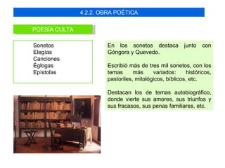 4.2.2. OBRA POÉTICA


POESÍA CULTA

Sonetos                 En los sonetos destaca           junto   con
Elegías                 Góngora y Quevedo.
Canciones
Églogas                 Escribió más de tres mil sonetos, con los
Epístolas               temas      más     variados:      históricos,
                        pastoriles, mitológicos, bíblicos, etc.

                        Destacan los de temas autobiográfico,
                        donde vierte sus amores, sus triunfos y
                        sus fracasos, sus penas familiares, etc.
 