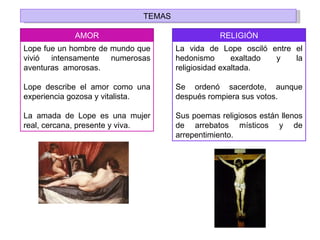 TEMAS

            AMOR                                RELIGIÓN
Lope fue un hombre de mundo que      La vida de Lope osciló entre el
vivió intensamente numerosas         hedonismo       exaltado y   la
aventuras amorosas.                  religiosidad exaltada.

Lope describe el amor como una       Se ordenó sacerdote, aunque
experiencia gozosa y vitalista.      después rompiera sus votos.

La amada de Lope es una mujer        Sus poemas religiosos están llenos
real, cercana, presente y viva.      de arrebatos místicos y de
                                     arrepentimiento.
 
