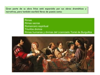 Gran parte de su obra lírica está esparcida por sus obras dramáticas y
narrativas, pero también escribió libros de poesía como:


                Rimas
                Rimas sacras
                Romancero espiritual
                Triunfos divinos
                Rimas humanas y divinas del Licenciado Tomé de Burguillos
 