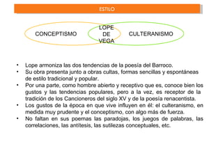 ESTILO


                                LOPE
       CONCEPTISMO               DE         CULTERANISMO
                                VEGA



•   Lope armoniza las dos tendencias de la poesía del Barroco.
•   Su obra presenta junto a obras cultas, formas sencillas y espontáneas
    de estilo tradicional y popular.
•   Por una parte, como hombre abierto y receptivo que es, conoce bien los
    gustos y las tendencias populares, pero a la vez, es receptor de la
    tradición de los Cancioneros del siglo XV y de la poesía renacentista.
•   Los gustos de la época en que vive influyen en él: el culteranismo, en
    medida muy prudente y el conceptismo, con algo más de fuerza.
•   No faltan en sus poemas las paradojas, los juegos de palabras, las
    correlaciones, las antítesis, las sutilezas conceptuales, etc.
 