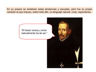 En su poesía se sintetizan estas tendencias y escuelas, pero fue su propio
carácter el que impuso, sobre todo ello, un lenguaje natural, vivaz, espontáneo.




             “El hacer versos y amar
             naturalmente ha de ser.”
 