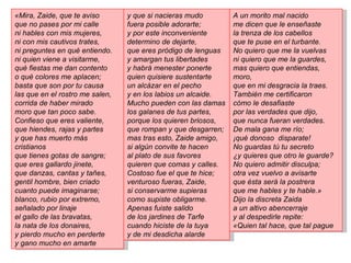 «Mira, Zaide, que te aviso       y que si nacieras mudo        A un morito mal nacido
que no pases por mi calle        fuera posible adorarte;       me dicen que le enseñaste
ni hables con mis mujeres,       y por este inconveniente      la trenza de los cabellos
ni con mis cautivos trates,      determino de dejarte,         que te puse en el turbante.
ni preguntes en qué entiendo.    que eres pródigo de lenguas   No quiero que me la vuelvas
ni quien viene a visitarme,      y amargan tus libertades      ni quiero que me la guardes,
qué fiestas me dan contento      y habrá menester ponerte      mas quiero que entiendas,
o qué colores me aplacen;        quien quisiere sustentarte    moro,
basta que son por tu causa       un alcázar en el pecho        que en mi desgracia la traes.
las que en el rostro me salen,   y en los labios un alcaide.   También me certificaron
corrida de haber mirado          Mucho pueden con las damas    cómo le desafiaste
moro que tan poco sabe.          los galanes de tus partes,    por las verdades que dijo,
Confieso que eres valiente,      porque los quieren briosos,   que nunca fueran verdades.
que hiendes, rajas y partes      que rompan y que desgarren;   De mala gana me río;
y que has muerto más             mas tras esto, Zaide amigo,   ¡qué donoso disparate!
cristianos                       si algún convite te hacen     No guardas tú tu secreto
que tienes gotas de sangre;      al plato de sus favores       ¿y quieres que otro le guarde?
que eres gallardo jinete,        quieren que comas y calles.   No quiero admitir disculpa;
que danzas, cantas y tañes,      Costoso fue el que te hice;   otra vez vuelvo a avisarte
gentil hombre, bien criado       venturoso fueras, Zaide,      que ésta será la postrera
cuanto puede imaginarse;         si conservarme supieras       que me hables y te hable.»
blanco, rubio por extremo,       como supiste obligarme.       Dijo la discreta Zaida
señalado por linaje              Apenas fuiste salido          a un altivo abencerraje
el gallo de las bravatas,        de los jardines de Tarfe      y al despedirle repite:
la nata de los donaires,         cuando hiciste de la tuya     «Quien tal hace, que tal pague
y pierdo mucho en perderte       y de mi desdicha alarde
y gano mucho en amarte
 