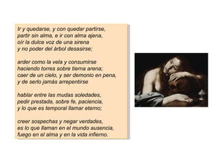 Ir y quedarse, y con quedar partirse,
partir sin alma, e ir con alma ajena,
oír la dulce voz de una sirena
y no poder del árbol desasirse;

arder como la vela y consumirse
haciendo torres sobre tierna arena;
caer de un cielo, y ser demonio en pena,
y de serlo jamás arrepentirse

hablar entre las mudas soledades,
pedir prestada, sobre fe, paciencia,
y lo que es temporal llamar eterno;

creer sospechas y negar verdades,
es lo que llaman en el mundo ausencia,
fuego en el alma y en la vida infierno.
 