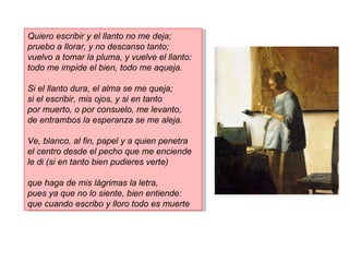 Quiero escribir y el llanto no me deja;
pruebo a llorar, y no descanso tanto;
vuelvo a tomar la pluma, y vuelve el llanto:
todo me impide el bien, todo me aqueja.

Si el llanto dura, el alma se me queja;
si el escribir, mis ojos, y si en tanto
por muerto, o por consuelo, me levanto,
de entrambos la esperanza se me aleja.

Ve, blanco, al fin, papel y a quien penetra
el centro desde el pecho que me enciende
le di (si en tanto bien pudieres verte)

que haga de mis lágrimas la letra,
pues ya que no lo siente, bien entiende:
que cuando escribo y lloro todo es muerte
 