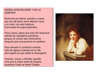 DESEA AFRATELARSE Y NO LE
ADMITEN

Muérome por llamar Juanilla a Juana,
que son de tierno amor afectos vivos,
y la cruel, con ojos fugitivos,
hace papel de yegua galiciana.

Pues Juana, agora que eres flor temprana
admite los requiebros primitivos,
porque no vienen bien diminutivos
después que una persona se avellana.

Para advertir tu condición extraña,
más de alguna Juanaza de la villa
del engaño en que estás te desengaña.

Créeme, Juana, y llámate Juanilla;
mira que la mejor parte de España
pudiendo Casta se llamó Castilla
 