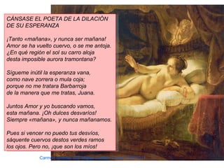 CÁNSASE EL POETA DE LA DILACIÓN
DE SU ESPERANZA

¡Tanto «mañana», y nunca ser mañana!
Amor se ha vuelto cuervo, o se me antoja.
¿En qué región el sol su carro aloja
desta imposible aurora tramontana?

Sígueme inútil la esperanza vana,
como nave zorrera o mula coja;
porque no me tratara Barbarroja
de la manera que me tratas, Juana.

Juntos Amor y yo buscando vamos,
esta mañana. ¡Oh dulces desvaríos!
Siempre «mañana», y nunca mañanamos.

Pues si vencer no puedo tus desvíos,
sáquente cuervos destos verdes ramos
los ojos. Pero no, ¡que son los míos!
            Carmen Andreu- IES Miguel Catalán Curso 2010-2011
 