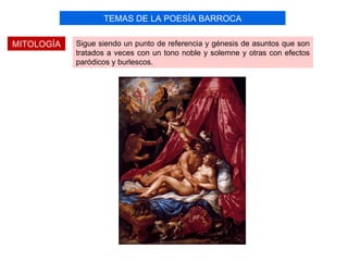 TEMAS DE LA POESÍA BARROCA

MITOLOGÍA   Sigue siendo un punto de referencia y génesis de asuntos que son
            tratados a veces con un tono noble y solemne y otras con efectos
            paródicos y burlescos.
 