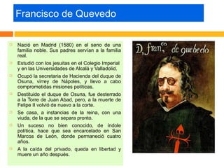 Francisco de Quevedo

   Nació en Madrid (1580) en el seno de una
    familia noble. Sus padres servían a la familia
    real.
   Estudió con los jesuitas en el Colegio Imperial
    y en las Universidades de Alcalá y Valladolid.
   Ocupó la secretaria de Hacienda del duque de
    Osuna, virrey de Nápoles, y llevo a cabo
    comprometidas misiones políticas.
   Destituido el duque de Osuna, fue desterrado
    a la Torre de Juan Abad, pero, a la muerte de
    Felipe II volvió de nuevo a la corte.
   Se casa, a instancias de la reina, con una
    viuda, de la que se separa pronto.
   Un suceso no bien conocido, de índole
    política, hace que sea encarcelado en San
    Marcos de León, donde permaneció cuatro
    años.
   A la caída del privado, queda en libertad y
    muere un año después.
 