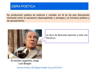 OBRA POÉTICA

Su producción poética es extensa y variada; en él se da esa disociación
chocante entre el sarcasmo (desengañado y amargo) y la hondura poética y
de pensamiento.




                                       La obra de Quevedo equivale a toda una
                                       literatura.




   El escritor argentino Jorge
           Luis Borges
        Carmen Andreu- IES Miguel Catalán Curso 2010-2011
 