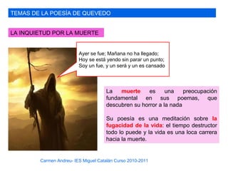 TEMAS DE LA POESÍA DE QUEVEDO


LA INQUIETUD POR LA MUERTE


                         Ayer se fue; Mañana no ha llegado;
                         Hoy se está yendo sin parar un punto;
                         Soy un fue, y un será y un es cansado




                                     La   muerte     es     una    preocupación
                                     fundamental en sus poemas, que
                                     descubren su horror a la nada

                                     Su poesía es una meditación sobre la
                                     fugacidad de la vida: el tiempo destructor
                                     todo lo puede y la vida es una loca carrera
                                     hacia la muerte.


        Carmen Andreu- IES Miguel Catalán Curso 2010-2011
 