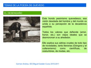 TEMAS DE LA POESÍA DE QUEVEDO


EL DESENGAÑO

                                     Este hondo pesimismo quevedesco, esa
                                     visión desolada del hombre y del mundo va
                                     unida a su percepción de la decadencia
                                     española.

                                     Todos los valores que defiende (amor,
                                     honor, etc.) son viejos ideales que se
                                     desmoronan a su alrededor.

                                     Ello explica sus sátiras crueles de todo tipo
                                     de novedades, tanto literarias (Góngora y el
                                     culteranismo)     como      científicas,   de
                                     costumbres, de modas, etc.




        Carmen Andreu- IES Miguel Catalán Curso 2010-2011
 