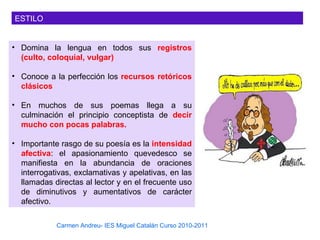 ESTILO


• Domina la lengua en todos sus registros
  (culto, coloquial, vulgar)

• Conoce a la perfección los recursos retóricos
  clásicos

• En muchos de sus poemas llega a su
  culminación el principio conceptista de decir
  mucho con pocas palabras.

• Importante rasgo de su poesía es la intensidad
  afectiva: el apasionamiento quevedesco se
  manifiesta en la abundancia de oraciones
  interrogativas, exclamativas y apelativas, en las
  llamadas directas al lector y en el frecuente uso
  de diminutivos y aumentativos de carácter
  afectivo.

            Carmen Andreu- IES Miguel Catalán Curso 2010-2011
 