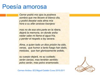Poesía amorosa
     Cerrar podrá mis ojos la postrera
     sombra que me llevare el blanco día,
     y podrá desatar esta alma mía
     hora a su afán ansioso lisonjera:

     mas no de esa otra parte en la ribera,
     dejará la memoria, en donde ardía:
     nadar sabe mi llama el agua fría,
     y perder el respeto a ley severa.

     Alma, a quien todo un dios prisión ha sido,
     venas, que humor a tanto fuego han dado,
     medulas, que han gloriosamente ardido,

     su cuerpo dejará, no su cuidado;
     serán ceniza, mas tendrán sentido;
     polvo serán, mas polvo enamorado.


    Carmen Andreu- IES Miguel Catalán Curso 2010-2011
 
