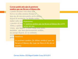 Cerrar podrá mis ojos la postrera
sombra que me llevare el blanco día,
y podrá desatar esta alma mía
hora a su afán ansioso lisonjera:
mas no, de esa otra parte, en la ribera,
dejará la memoria, en donde ardía:
nadar sabe mi alma el agua fría,
                 Hipérbaton:
y perder el respeto postrera sombra que me llevare el blanco día podrá
                 La a ley severa.
Alma, a quien todo un mis ojos
                 cerrar dios prisión ha sido,
venas, que humor a tanto fuego han dado,
medulas, que han gloriosamente ardido,
su cuerpo dejará, no su cuidado;
serán ceniza, mas tendrán sentido;
      Metáfora:
polvo serán, mas polvo enamorado.
      La postrera sombra (la última sombra) que me
      llevare el blanco día (que me lleve el día de mi
      muerte)



    Carmen Andreu- IES Miguel Catalán Curso 2010-2011
 
