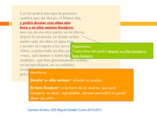 Cerrar podrá mis ojos la postrera
sombra que me llevare el blanco día,
y podrá desatar esta alma mía
hora a su afán ansioso lisonjera:
mas no, de esa otra parte, en la ribera,
dejará la memoria, en donde ardía:
nadar sabe mi alma el agua fría,
y perder el respeto a ley severa.Hipérbaton:
Alma, a quien todo un dios prisión haalma mía podrá desatar su afán ansioso a
                                 Y esta sido,
venas, que humor a tanto fuego hanlisonjera
                                 hora dado,
medulas, que han gloriosamente ardido,
su cuerpo dejará, no su cuidado;
serán ceniza, mas tendrán sentido;
      Metáfora:
polvo serán, mas polvo enamorado.
      Desatar su afán ansioso= olvidar su pasión.
      En hora lisonjera= a la hora de la muerte, que será
      lisonjera, es decir, agradable, porque permitirá al poeta
      dejar de sufrir.

    Carmen Andreu- IES Miguel Catalán Curso 2010-2011
 