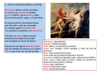 A APOLO PERSIGUIENDO A DAFNE

Bermejazo platero de las cumbres,
A cuya luz se espulga la canalla,
La ninfa Dafne, que se afufa y calla,
Si la quieres gozar, paga y no alumbres.

Si quieres ahorrar de pesadumbres,
ojos del cielo, trata de compralla:
en confites gastó Marte la malla
y la espada en pasteles y en azumbres.

Volvióse en bolsa Júpiter severo;
levantóse las faldas la doncella
por recogerle en lluvia de dinero.         Bermejazo: rojizo pelirrojo.
                                           Espulgar: limpiar de pulgas.
Astucia fue de alguna dueña estrella       Ninfa: diosa y, en germanía, prostituta.
que de estrella sin dueña no lo infiero:   Afufar: huir, escapar. Como espulgar y ninfa, es voz de
Febo, pues eres sol, sírvete de ella.      germanía.
                                           Marte: Dios romano de la guerra.
                                           Malla: parte de la armadura parecida a una red.
                                           Azumbres: medida de capacidad; aquí, metonimia por bebida.
                                           Bolsa: odre o bolsa para el dinero. Júpiter se convirtió en
                                           lluvia de oro para seducir a Dánae.
                                           Dueña: Aquí, alcahueta.
                                           Estrella: Embustera y astro.
                                           Febo: nombre para Apolo.
 