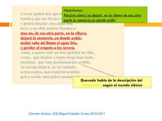 Hipérbaton:
Cerrar podrá mis ojos la Pero[mi alma] no dejará en la ribera de esa otra
                           postrera
sombra que me llevare elparte la memoria en donde ardía
                           blanco día,
y podrá desatar esta alma mía
hora a su afán ansioso lisonjera:
mas no, de esa otra parte, en la ribera,
dejará la memoria, en donde ardía:
nadar sabe mi llama el agua fría,
y perder el respeto a ley severa.
Alma, a quien todo un dios prisión ha sido,
venas, que humor a tanto fuego han dado,
medulas, que han gloriosamente ardido,
su cuerpo dejará, no su cuidado;
serán ceniza, mas tendrán sentido;
polvo serán, mas polvo enamorado.
                                    Quevedo habla de la descripción del
                                     inframundo según el mundo clásico




    Carmen Andreu- IES Miguel Catalán Curso 2010-2011
 