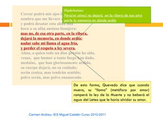 Hipérbaton:
Cerrar podrá mis ojos la Pero[mi alma] no dejará en la ribera de esa otra
                           postrera
sombra que me llevare elparte la memoria en donde ardía
                           blanco día,
y podrá desatar esta alma mía
hora a su afán ansioso lisonjera:
mas no, de esa otra parte, en la ribera,
dejará la memoria, en donde ardía:
nadar sabe mi llama el agua fría,
y perder el respeto a ley severa.
Alma, a quien todo un dios prisión ha sido,
venas, que humor a tanto fuego han dado,
medulas, que han gloriosamente ardido,
su cuerpo dejará, no su cuidado;
serán ceniza, mas tendrán sentido;
polvo serán, mas polvo enamorado.
                                De esta forma, Quevedo dice que cuando
                                muera, su “llama” (metáfora por amor)
                                romperá la ley de la Muerte y no beberá el
                                agua del Leteo que le haría olvidar su amor.


    Carmen Andreu- IES Miguel Catalán Curso 2010-2011
 