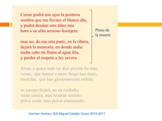 Cerrar podrá mis ojos la postrera
sombra que me llevare el blanco día,
y podrá desatar esta alma mía
hora a su afán ansioso lisonjera:             Plano de
                                              la muerte
mas no, de esa otra parte, en la ribera,
dejará la memoria, en donde ardía:
nadar sabe mi llama el agua fría,
y perder el respeto a ley severa.

Alma, a quien todo un dios prisión ha sido,
venas, que humor a tanto fuego han dado,
medulas, que han gloriosamente ardido,

su cuerpo dejará, no su cuidado;
serán ceniza, mas tendrán sentido;
polvo serán, mas polvo enamorado.

    Carmen Andreu- IES Miguel Catalán Curso 2010-2011
 