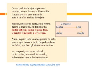 Cerrar podrá mis ojos la postrera
sombra que me llevare el blanco día,
y podrá desatar esta alma mía
hora a su afán ansioso lisonjera:

mas no, de esa otra parte, en la ribera,             Concepto:
dejará la memoria, en donde ardía:               Llama           agua
nadar sabe mi llama el agua fría,
y perder el respeto a ley severa.                Amor            muerte

Alma, a quien todo un dios prisión ha sido,
venas, que humor a tanto fuego han dado,
medulas, que han gloriosamente ardido,

su cuerpo dejará, no su cuidado;
serán ceniza, mas tendrán sentido;
polvo serán, mas polvo enamorado.

    Carmen Andreu- IES Miguel Catalán Curso 2010-2011
 