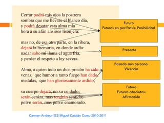 Cerrar podrá mis ojos la postrera
sombra que me llevare el blanco día,
                                                               Futuro
y podrá desatar esta alma mía                     Futuros en perífrasis: Posibilidad
hora a su afán ansioso lisonjera:

mas no, de esa otra parte, en la ribera,
dejará la memoria, en donde ardía:                            Presente
nadar sabe mi llama el agua fría,
y perder el respeto a ley severa.
                                                         Pasado aún cercano:
Alma, a quien todo un dios prisión ha sido,                   Vivencia
venas, que humor a tanto fuego han dado,
medulas, que han gloriosamente ardido,
                                                                 Futuro
su cuerpo dejará, no su cuidado;                           Futuros absolutos:
serán ceniza, mas tendrán sentido;                            Afirmación
polvo serán, mas polvo enamorado.

    Carmen Andreu- IES Miguel Catalán Curso 2010-2011
 