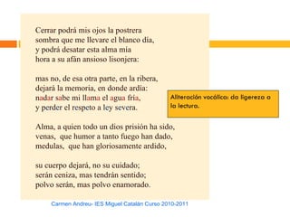 Cerrar podrá mis ojos la postrera
sombra que me llevare el blanco día,
y podrá desatar esta alma mía
hora a su afán ansioso lisonjera:

mas no, de esa otra parte, en la ribera,
dejará la memoria, en donde ardía:
nadar sabe mi llama el agua fría,              Aliteración vocálica: da ligereza a
y perder el respeto a ley severa.              la lectura.

Alma, a quien todo un dios prisión ha sido,
venas, que humor a tanto fuego han dado,
medulas, que han gloriosamente ardido,

su cuerpo dejará, no su cuidado;
serán ceniza, mas tendrán sentido;
polvo serán, mas polvo enamorado.

     Carmen Andreu- IES Miguel Catalán Curso 2010-2011
 