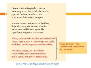 Cerrar podrá mis ojos la postrera
sombra que me llevare el blanco día,
y podrá desatar esta alma mía
hora a su afán ansioso lisonjera:

mas no, de esa otra parte, en la ribera,
dejará la memoria, en donde ardía:
nadar sabe mi llama el agua fría,
y perder el respeto a ley severa.

Alma, a quien todo un dios prisión ha sido,
venas, que humor a tanto fuego han dado,
medulas, que han gloriosamente ardido,                  Plano del amor –vida
                                                        Condensación temática de
                                                        los dos planos.
su cuerpo dejará, no su cuidado;
serán ceniza, mas tendrán sentido;
polvo serán, mas polvo enamorado.

    Carmen Andreu- IES Miguel Catalán Curso 2010-2011
 