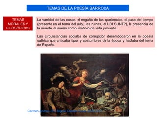 TEMAS DE LA POESÍA BARROCA

   TEMAS        La vanidad de las cosas, el engaño de las apariencias, el paso del tiempo
 MORALES Y      (presente en el tema del reloj, las ruinas, el UBI SUNT?), la presencia de
FILOSÓFICOS     la muerte, el sueño como símbolo de vida y muerte…

                Las circunstancias sociales de corrupción desembocaron en la poesía
                satírica que criticaba tipos y costumbres de la época y hablaba del tema
                de España.




          Carmen Andreu- IES Miguel Catalán Curso 2010-2011
 