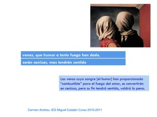 venas, que humor a tanto fuego han dado,
serán cenizas, mas tendrán sentido


                       Las venas cuya sangre [el humor] han proporcionado
                       “combustible” para el fuego del amor, se convertirán
                       en cenizas, pero su fin tendrá sentido, valdrá la pena.




  Carmen Andreu- IES Miguel Catalán Curso 2010-2011
 