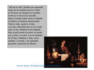 “¡Ah de la vida” ¿Nadie me responde?
¡Aquí de los antaños que he vivido!
La Fortuna mis tiempos ha mordido,
la Horas mi locura las esconde.
¡Que sin poder saber cómo ni adónde
la Salud y la Edad se hayan huido!
Falta la vida, asiste lo vivido,
y no hay calamidad que no me ronde.
Ayer se fue; Mañana no ha llegado;
Hoy se está yendo sin parar un punto;
soy un fue, y un seré, y un es cansado.
En el Hoy y Mañana y Ayer, junto
pañales y mortaja, y he quedado
presentes sucesiones de difunto.




         Carmen Andreu- IES Miguel Catalán Curso 2010-2011
 
