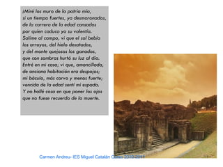 ¡Miré los muro de la patria mía,
si un tiempo fuertes, ya desmoronados,
de la carrera de la edad cansados
por quien caduca ya su valentía.
Salíme al campo, vi que el sol bebía
los arroyos, del hielo desatados,
y del monte quejosos los ganados,
que con sombras hurtó su luz al día.
Entré en mi casa; vi que, amancillada,
de anciana habitación era despojos;
mi báculo, más corvo y menos fuerte;
vencida de la edad sentí mi espada.
Y no hallé cosa en que poner los ojos
que no fuese recuerdo de la muerte.




       Carmen Andreu- IES Miguel Catalán Curso 2010-2011
 