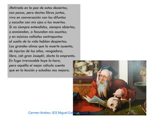 ¡Retirado en la paz de estos desiertos,
con pocos, pero doctos libros juntos,
vivo en conversación con los difuntos
y escucho con mis ojos a los muertos.
Si no siempre entendidos, siempre abiertos,
o enmiendan, o fecundan mis asuntos;
y en músicos callados contrapuntos
al sueño de la vida hablan despiertos.
Las grandes almas que la muerte ausenta,
de injurias de las años, vengadora,
libra, ¡oh gran Joseph!, docta la emprenta.
En fuga irrevocable huye la hora;
pero aquélla el mejor cálculo cuenta
que en la lección y estudios nos mejora.




            Carmen Andreu- IES Miguel Catalán Curso 2010-2011
 