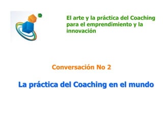 El arte y la práctica del Coaching
para el emprendimiento y la
innovación
Conversación No 2
La práctica del Coaching en el mundo
 
