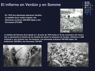 La batalla del Somme duró desde el 1 de julio de 1916 hasta el 18 de noviembre del mismo
año y representó el intento de los aliados de aliviar la situación de Verdún. Utilizaron 2.000
cañones y, por primera vez, los tanques. Los alemanes sufrieron 440.000 bajas; los
británicos, 420.000 y los franceses 194.000.
El infierno en Verdún y en Somme
En 1916 los alemanes atacaron Verdún.
La batalla duró cuatro meses; los
alemanes tuvieron 240.000 bajas y los
franceses 275.000.