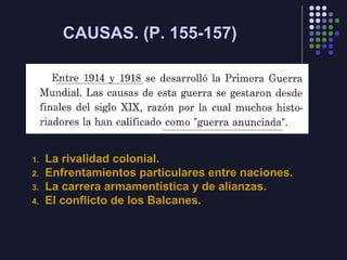 CAUSAS. (P. 155-157)
1. La rivalidad colonial.
2. Enfrentamientos particulares entre naciones.
3. La carrera armamentística y de alianzas.
4. El conflicto de los Balcanes.