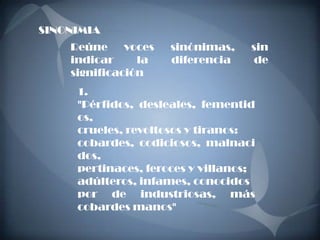 SINONIMIA
    Reúne     voces   sinónimas,   sin
    indicar     la    diferencia    de
    significación
     1.
     "Pérfidos, desleales, fementid
     os,
     crueles, revoltosos y tiranos:
     cobardes, codiciosos, malnaci
     dos,
     pertinaces, feroces y villanos;
     adúlteros, infames, conocidos
     por de industriosas, más
     cobardes manos"
 