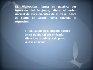 EL Hipérbaton, figura de palabra por
inversión del lenguaje, altera el orden
normal de los elementos de la frase, hasta
el punto de sentir como forzada la
expresión

      1. "del salón en el ángulo oscuro
      de su dueña tal vez olvidada
      silenciosa y cubierta de polvo
      veíase el arpa"
 