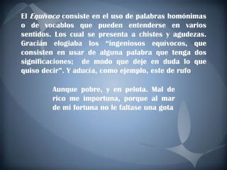 El Equivoco consiste en el uso de palabras homónimas
o de vocablos que pueden entenderse en varios
sentidos. Los cual se presenta a chistes y agudezas.
Gracián elogiaba los “ingeniosos equívocos, que
consisten en usar de alguna palabra que tenga dos
significaciones; de modo que deje en duda lo que
quiso decir”. Y aducía, como ejemplo, este de rufo

        Aunque pobre, y en pelota. Mal de
        rico me importuna, porque al mar
        de mi fortuna no le faltase una gota
 