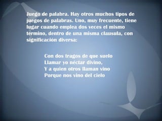 Juego de palabra. Hay otros muchos tipos de
juegos de palabras. Uno, muy frecuente, tiene
lugar cuando emplea dos veces el mismo
termino, dentro de una misma clausula, con
significación diversa:

       Con dos tragos de que suelo
       Llamar yo néctar divino,
       Y a quien otros llaman vino
       Porque nos vino del cielo
 