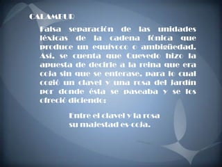 CALAMBUR
 Falsa separación de las unidades
 léxicas de la cadena fónica que
 produce un equívoco o ambigüedad.
 Así, se cuenta que Quevedo hizo la
 apuesta de decirle a la reina que era
 coja sin que se enterase, para lo cual
 cogió un clavel y una rosa del jardín
 por donde ésta se paseaba y se los
 ofreció diciendo:

        Entre el clavel y la rosa
        su majestad es-coja.
 