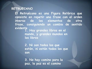 RETRUECANO
 El Retruécano es una Figura Retórica que
 consiste en repetir una frase con el orden
 inverso    de     los elementos    de otra
 frase, consiguiendo un cambio de sentido
 evidente
        1. Hay grandes libros en el
        mundo, y grandes mundos en
        los libros

       2. Ni son todos los que
       están, ni están todos los que
       son

       3. No hay camino para la
       paz, la paz es el camino
 