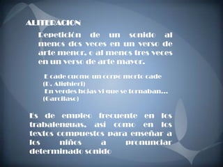 ALITERACION
  Repetición de un sonido al
  menos dos veces en un verso de
  arte menor, o al menos tres veces
  en un verso de arte mayor.
    E cade cuomo un corpo morto cade
   (D. Alighieri)
    En verdes hojas vi que se tornaban...
   (Garcilaso)

Es de empleo frecuente en los
trabalenguas, así como en los
textos compuestos para enseñar a
los     niños   a     pronunciar
determinado sonido
 