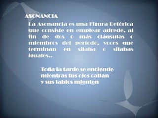 ASONANCIA
 La Asonancia es una Figura Retórica
 que consiste en emplear adrede, al
 fin de dos o más cláusulas o
 miembros del período, voces que
 terminan en sílaba o sílabas
 iguales..

     Toda la tarde se enciende
     mientras tus ojos callan
     y sus labios mienten
 