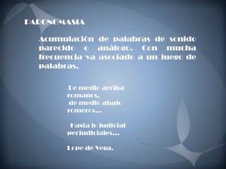 PARONOMASIA

  Acumulación de palabras de sonido
  parecido o análogo. Con mucha
  frecuencia va asociado a un juego de
  palabras.

        De medio arriba
        romanos,
        de medio abajo
        romeros…

         Hasta lo judicial
        perjudiciales…

        Lope de Vega.
 