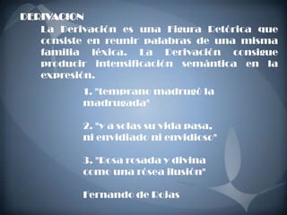 DERIVACION.
   La Derivación es una Figura Retórica que
   consiste en reunir palabras de una misma
   familia léxica. La Derivación consigue
   producir intensificación semántica en la
   expresión.
          1. "temprano madrugó la
          madrugada"

          2. "y a solas su vida pasa,
          ni envidiado ni envidioso"

          3. "Rosa rosada y divina
          como una rósea ilusión"

          Fernando de Rojas
 
