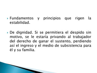 Fundamentos y principios que rigen la estabilidad.De dignidad. Si se permitiera el despido sin motivo, se le estaría privando al trabajador del derecho de ganar el sustento, perdiendo así el ingreso y el medio de subsistencia para él y su familia.