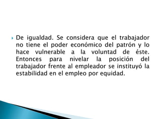 De igualdad. Se considera que el trabajador no tiene el poder económico del patrón y lo hace vulnerable a la voluntad de éste. Entonces para nivelar la posición del trabajador frente al empleador se instituyó la estabilidad en el empleo por equidad.