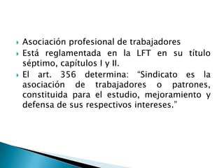 Asociación profesional de trabajadoresEstá reglamentada en la LFT en su título séptimo, capítulos I y II.El art. 356 determina: “Sindicato es la asociación de trabajadores o patrones, constituida para el estudio, mejoramiento y defensa de sus respectivos intereses.”