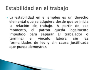 La estabilidad en el empleo es un derecho elemental que se adquiere desde que se inicia la relación de trabajo. A partir de ese momento, el patrón queda legalmente impedido para separar al trabajador o terminar el vínculo laboral sin las formalidades de ley y sin causa justificada que pueda demostrar.Estabilidad en el trabajo